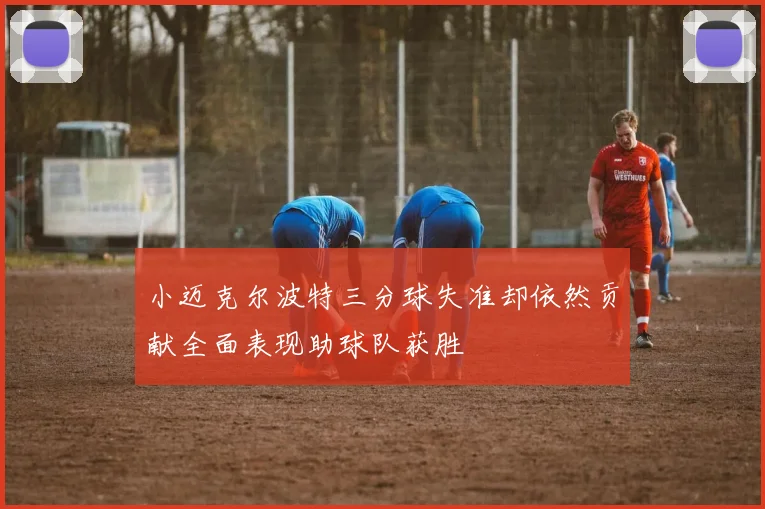 小迈克尔波特三分球失准却依然贡献全面表现助球队获胜