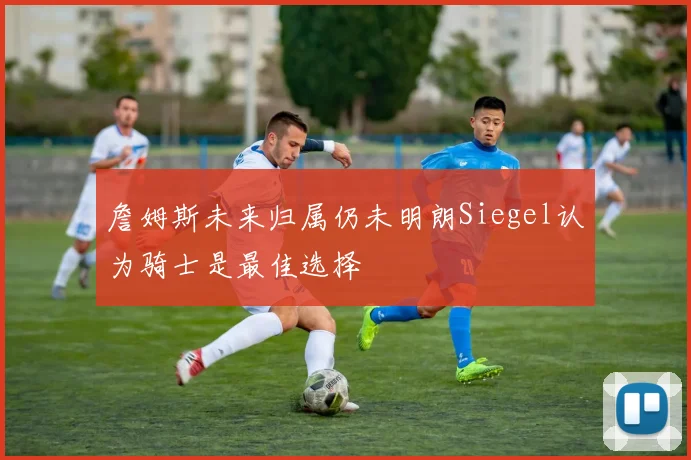 詹姆斯未来归属仍未明朗Siegel认为骑士是最佳选择