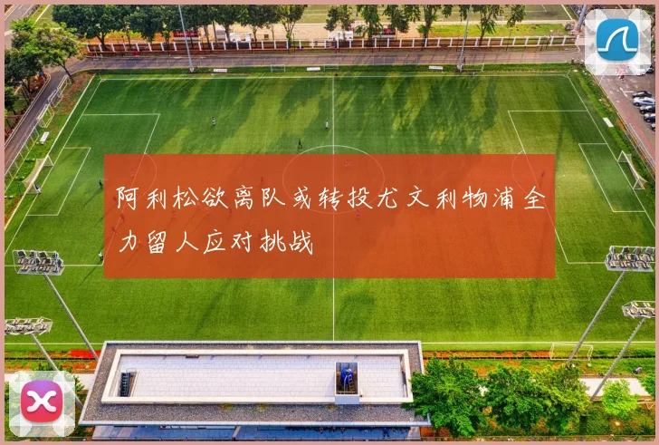 阿利松欲离队或转投尤文利物浦全力留人应对挑战
