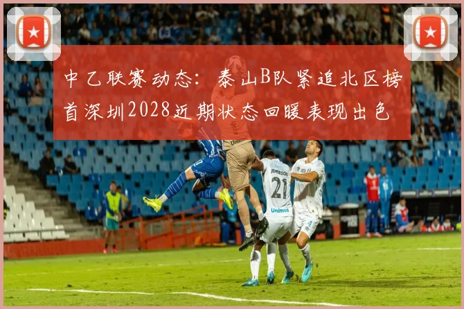 中乙联赛动态：泰山B队紧追北区榜首深圳2028近期状态回暖表现出色