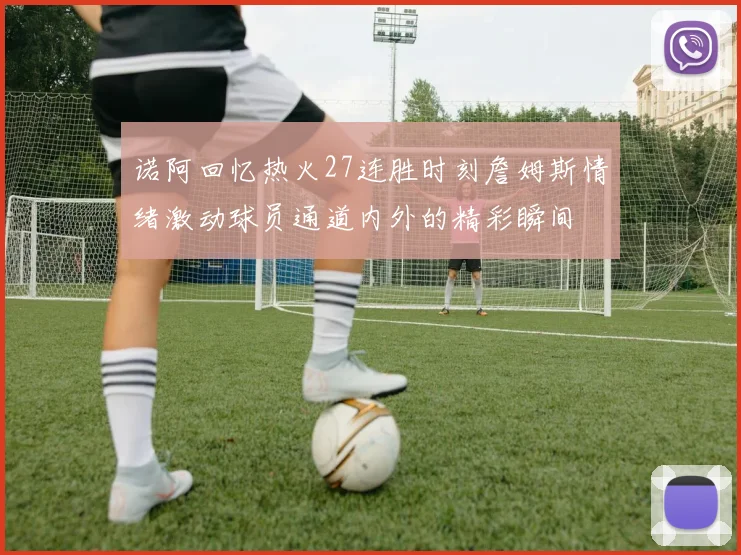 诺阿回忆热火27连胜时刻詹姆斯情绪激动球员通道内外的精彩瞬间