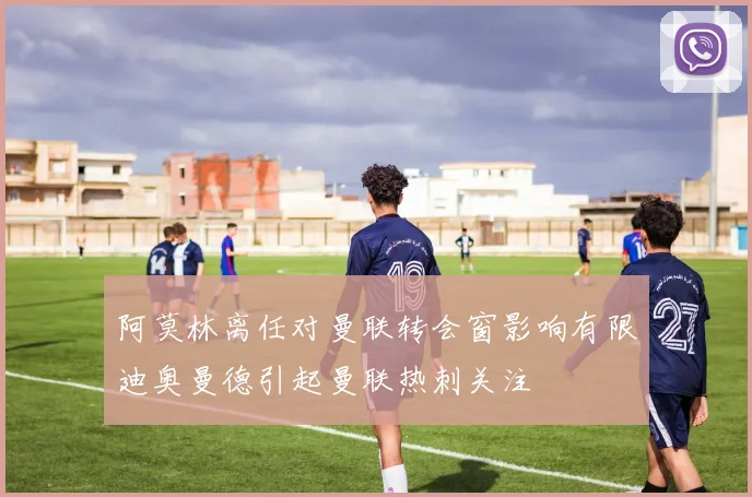 阿莫林离任对曼联转会窗影响有限迪奥曼德引起曼联热刺关注