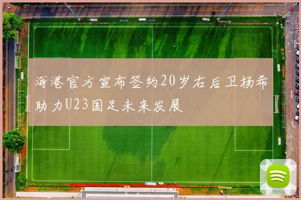海港官方宣布签约20岁右后卫杨希助力U23国足未来发展