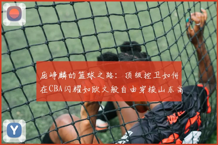 庞峥麟的篮球之路：顶级控卫如何在CBA闪耀如欧文般自由穿梭山东高速