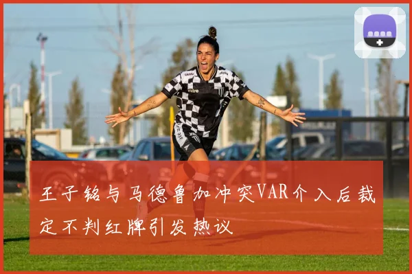 王子铭与马德鲁加冲突VAR介入后裁定不判红牌引发热议