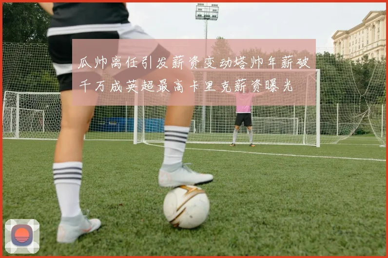 瓜帅离任引发薪资变动塔帅年薪破千万成英超最高卡里克薪资曝光