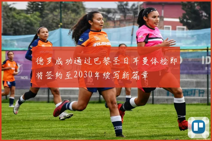 德罗成功通过巴黎圣日耳曼体检即将签约至2030年续写新篇章