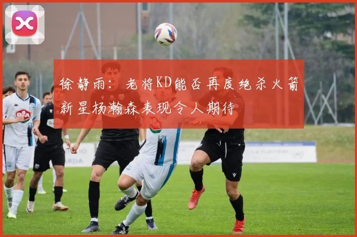 徐静雨：老将KD能否再度绝杀火箭新星杨瀚森表现令人期待