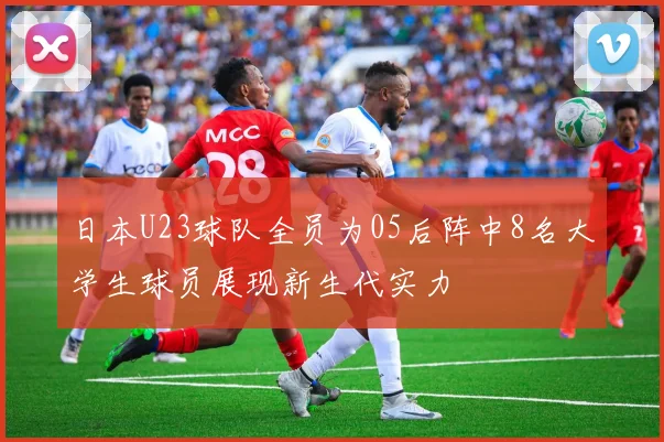 日本U23球队全员为05后阵中8名大学生球员展现新生代实力