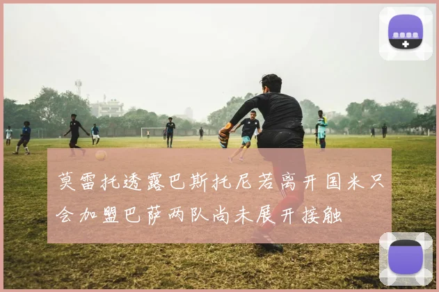 莫雷托透露巴斯托尼若离开国米只会加盟巴萨两队尚未展开接触
