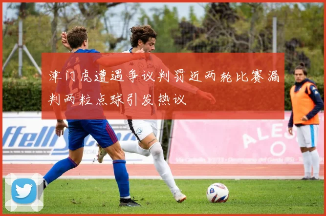 津门虎遭遇争议判罚近两轮比赛漏判两粒点球引发热议