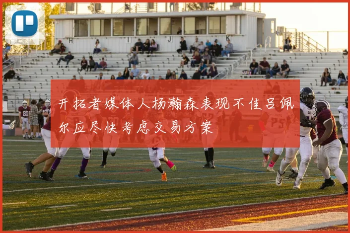 开拓者媒体人杨瀚森表现不佳吕佩尔应尽快考虑交易方案