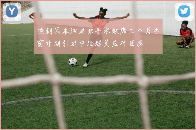 热刺因本坦库尔手术缺席三个月冬窗计划引进中场球员应对困境