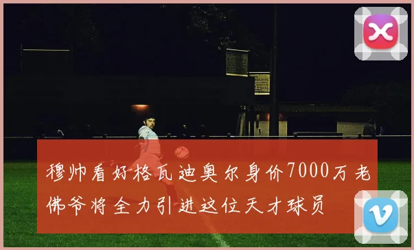 穆帅看好格瓦迪奥尔身价7000万老佛爷将全力引进这位天才球员