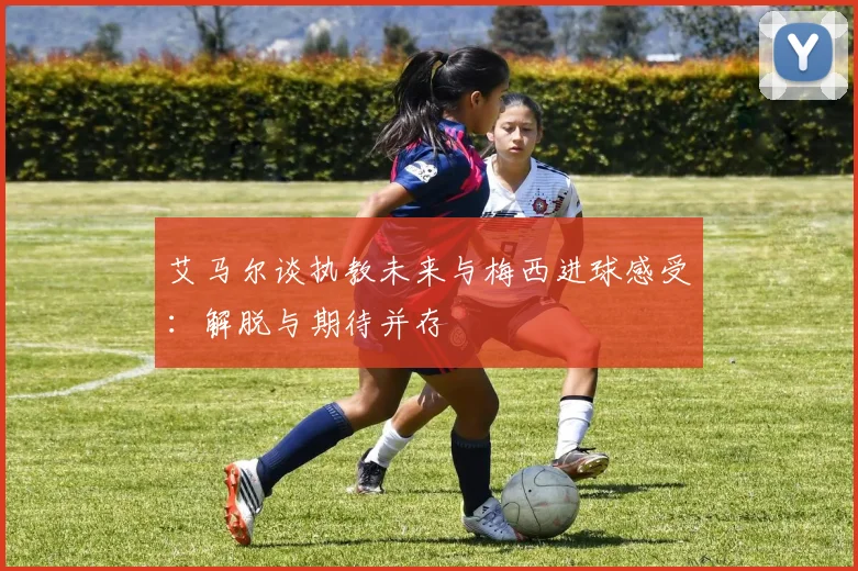 艾马尔谈执教未来与梅西进球感受：解脱与期待并存