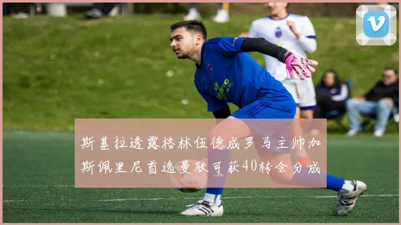 斯基拉透露格林伍德成罗马主帅加斯佩里尼首选曼联可获40转会分成