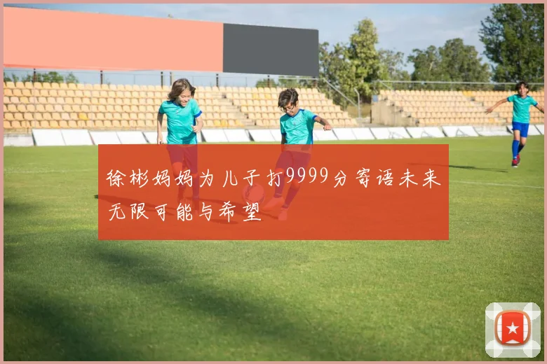 徐彬妈妈为儿子打9999分寄语未来无限可能与希望