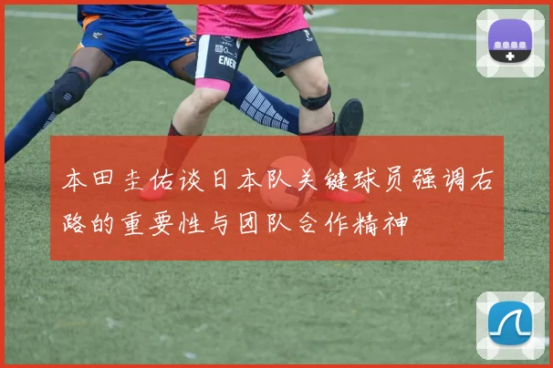 本田圭佑谈日本队关键球员强调右路的重要性与团队合作精神