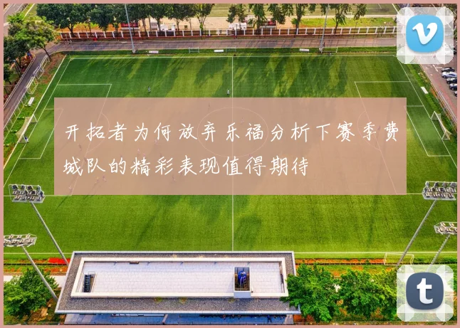 开拓者为何放弃乐福分析下赛季费城队的精彩表现值得期待
