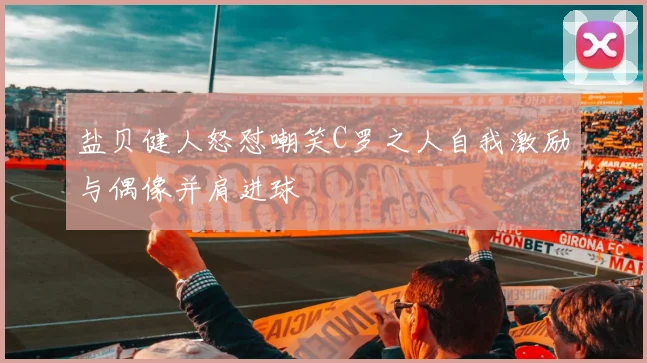 盐贝健人怒怼嘲笑C罗之人自我激励与偶像并肩进球