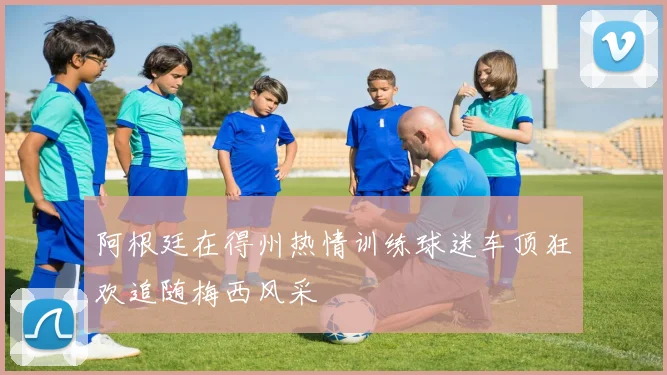 阿根廷在得州热情训练球迷车顶狂欢追随梅西风采