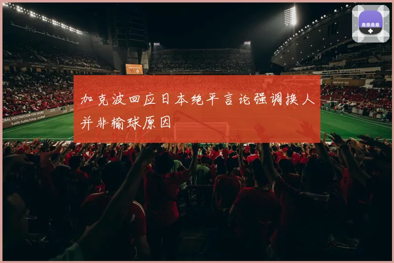 加克波回应日本绝平言论强调换人并非输球原因