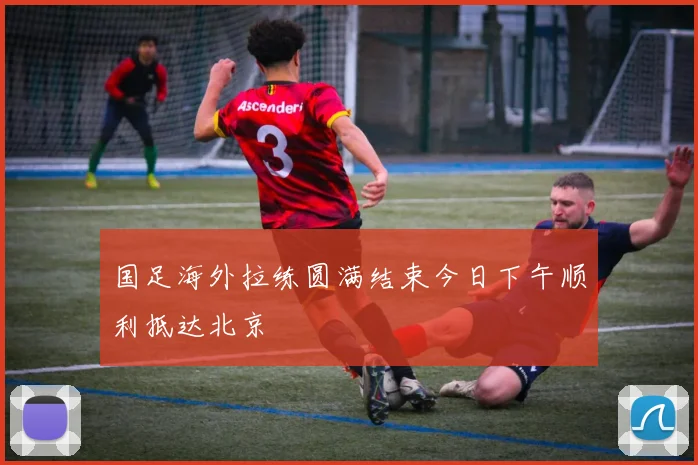 国足海外拉练圆满结束今日下午顺利抵达北京