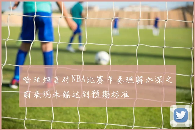 哈珀坦言对NBA比赛节奏理解加深之前表现未能达到预期标准